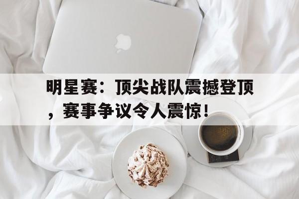 明星赛：顶尖战队震撼登顶，赛事争议令人震惊！